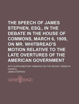 Book cover for The Speech of James Stephen, Esq., in the Debate in the House of Commons, March 6, 1809, on Mr. Whitbread's Motion Relative to the Late Overtures of the American Government; With Supplementary Remarks on the Recent Order in Council