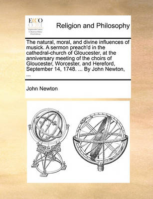 Book cover for The Natural, Moral, and Divine Influences of Musick. a Sermon Preach'd in the Cathedral-Church of Gloucester, at the Anniversary Meeting of the Choirs of Gloucester, Worcester, and Hereford, September 14, 1748. ... by John Newton, ...