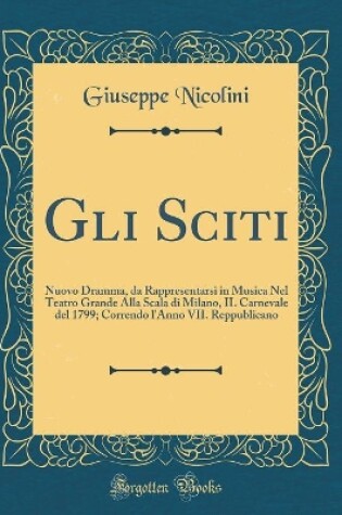 Cover of Gli Sciti: Nuovo Dramma, da Rappresentarsi in Musica Nel Teatro Grande Alla Scala di Milano, IL Carnevale del 1799; Correndo l'Anno VII. Reppublicano (Classic Reprint)