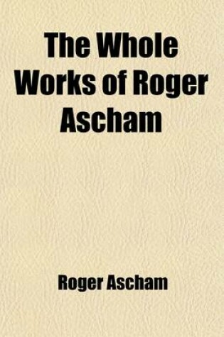 Cover of The Whole Works of Roger Ascham Volume 3; A Report and Discourse of the Affaires and State of Germany and the Emperour Charles His Court the Scholemaster. 1570. Latin Poems. Grant's Oration on the Life and Death of Roger Ascham. Seven Letters of Giles a