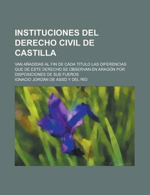 Book cover for Instituciones del Derecho Civil de Castilla; Van Anadidas Al Fin de Cada Titulo Las Diferencias Que de Este Derecho Se Observan En Aragon Por Disposic