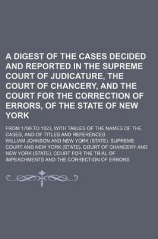 Cover of A Digest of the Cases Decided and Reported in the Supreme Court of Judicature, the Court of Chancery, and the Court for the Correction of Errors, of the State of New York; From 1799 to 1823, with Tables of the Names of the Cases, and of Titles and References