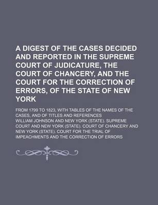 Book cover for A Digest of the Cases Decided and Reported in the Supreme Court of Judicature, the Court of Chancery, and the Court for the Correction of Errors, of the State of New York; From 1799 to 1823, with Tables of the Names of the Cases, and of Titles and References