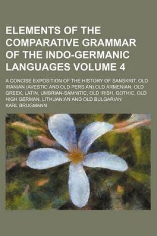 Cover of Elements of the Comparative Grammar of the Indo-Germanic Languages Volume 4; A Concise Exposition of the History of Sanskrit, Old Iranian (Avestic and Old Persian) Old Armenian, Old Greek, Latin, Umbrian-Samnitic, Old Irish, Gothic, Old High German, Lith
