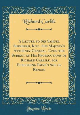 Book cover for A Letter to Sir Samuel Shepherd, Knt., His Majesty's Attorney-General, Upon the Subject of His Prosecutions of Richard Carlile, for Publishing Paine's Age of Reason (Classic Reprint)