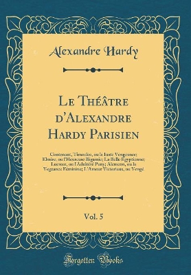 Book cover for Le Théâtre d'Alexandre Hardy Parisien, Vol. 5: Contenant, Timoclee, ou la Iuste Vengeance; Elmire, ou l'Heureuse Bigamie; La Belle Égyptienne; Lucrece, ou l'Adultéré Puny; Alcmeon, ou la Vegeance Féminine; L'Amour Victorieux, ou Vengé (Classic Reprint)