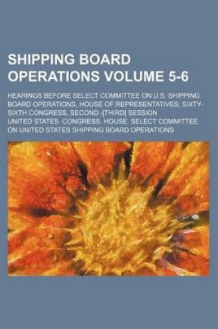 Cover of Shipping Board Operations Volume 5-6; Hearings Before Select Committee on U.S. Shipping Board Operations, House of Representatives, Sixty-Sixth Congress, Second -[Third] Session