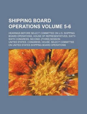 Book cover for Shipping Board Operations Volume 5-6; Hearings Before Select Committee on U.S. Shipping Board Operations, House of Representatives, Sixty-Sixth Congress, Second -[Third] Session