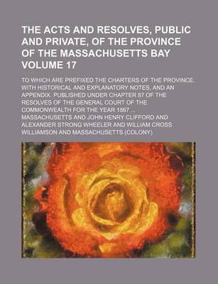 Book cover for The Acts and Resolves, Public and Private, of the Province of the Massachusetts Bay Volume 17; To Which Are Prefixed the Charters of the Province. with Historical and Explanatory Notes, and an Appendix. Published Under Chapter 87 of the Resolves of the G