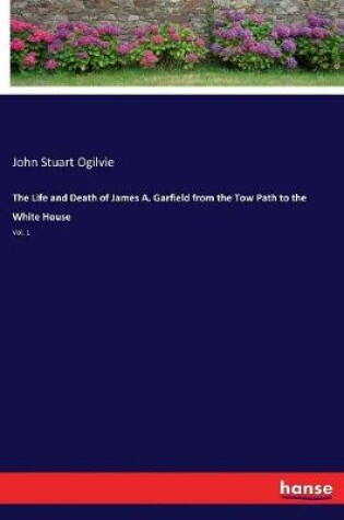 Cover of The Life and Death of James A. Garfield from the Tow Path to the White House