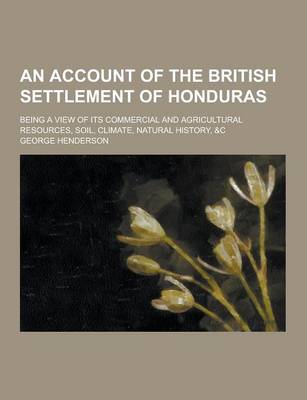 Book cover for An Account of the British Settlement of Honduras; Being a View of Its Commercial and Agricultural Resources, Soil, Climate, Natural History, &C