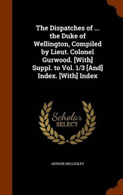 Book cover for The Dispatches of ... the Duke of Wellington, Compiled by Lieut. Colonel Gurwood. [With] Suppl. to Vol. 1/3 [And] Index. [With] Index