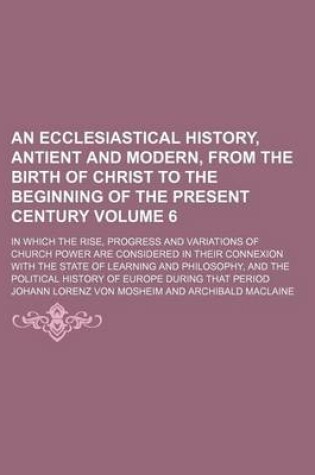 Cover of An Ecclesiastical History, Antient and Modern, from the Birth of Christ to the Beginning of the Present Century; In Which the Rise, Progress and Variations of Church Power Are Considered in Their Connexion with the State of Volume 6