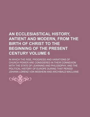 Book cover for An Ecclesiastical History, Antient and Modern, from the Birth of Christ to the Beginning of the Present Century; In Which the Rise, Progress and Variations of Church Power Are Considered in Their Connexion with the State of Volume 6