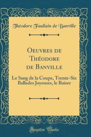 Cover of Oeuvres de Théodore de Banville: Le Sang de la Coupe, Trente-Six Ballades Joyeuses, le Baiser (Classic Reprint)