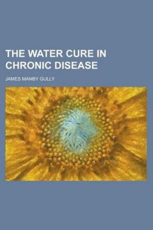 Cover of The Water Cure in Chronic Disease; An Exposition of the Causes, Progress, and Terminations of Various Chronic Diseases of the Digestive Organs