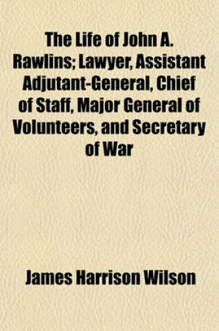 Cover of The Life of John A. Rawlins; Lawyer, Assistant Adjutant-General, Chief of Staff, Major General of Volunteers, and Secretary of War