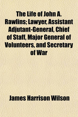 Book cover for The Life of John A. Rawlins; Lawyer, Assistant Adjutant-General, Chief of Staff, Major General of Volunteers, and Secretary of War