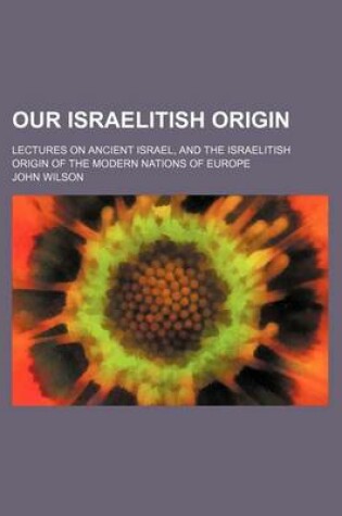 Cover of Our Israelitish Origin; Lectures on Ancient Israel, and the Israelitish Origin of the Modern Nations of Europe