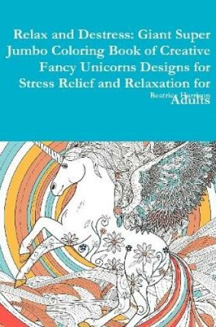 Cover of Relax and Destress: Giant Super Jumbo Coloring Book of Creative Fancy Unicorns Designs for Stress Relief and Relaxation for Adults