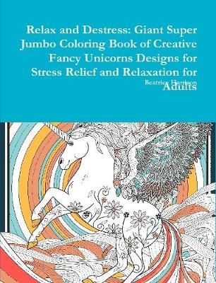 Book cover for Relax and Destress: Giant Super Jumbo Coloring Book of Creative Fancy Unicorns Designs for Stress Relief and Relaxation for Adults