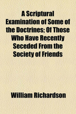 Cover of A Scriptural Examination of Some of the Doctrines; Of Those Who Have Recently Seceded from the Society of Friends