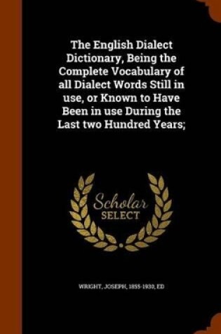 Cover of The English Dialect Dictionary, Being the Complete Vocabulary of All Dialect Words Still in Use, or Known to Have Been in Use During the Last Two Hundred Years;