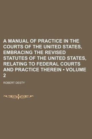 Cover of A Manual of Practice in the Courts of the United States, Embracing the Revised Statutes of the United States, Relating to Federal Courts and Practice Therein (Volume 2)