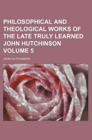 Cover of Philosophical and Theological Works of the Late Truly Learned John Hutchinson Volume 5