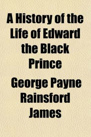 Cover of A History of the Life of Edward the Black Prince and of Various Events Connected Therewith, 1; Which Occurred During the Reign of Edward III, King O