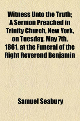 Cover of Witness Unto the Truth; A Sermon Preached in Trinity Church, New York, on Tuesday, May 7th, 1861, at the Funeral of the Right Reverend Benjamin