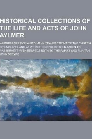 Cover of Historical Collections of the Life and Acts of John Aylmer; Wherein Are Explained Many Transactions of the Church of England; And What Methods Were Th