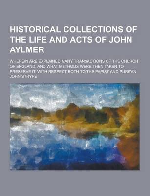 Book cover for Historical Collections of the Life and Acts of John Aylmer; Wherein Are Explained Many Transactions of the Church of England; And What Methods Were Th