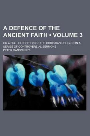 Cover of A Defence of the Ancient Faith (Volume 3 ); Or a Full Exposition of the Christian Religion in a Series of Controversial Sermons