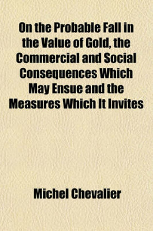 Cover of On the Probable Fall in the Value of Gold, the Commercial and Social Consequences Which May Ensue and the Measures Which It Invites
