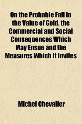 Book cover for On the Probable Fall in the Value of Gold, the Commercial and Social Consequences Which May Ensue and the Measures Which It Invites