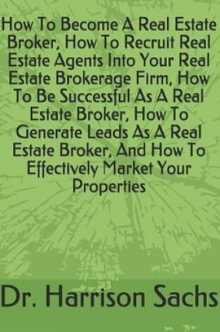 Cover of How To Become A Real Estate Broker, How To Recruit Real Estate Agents Into Your Real Estate Brokerage Firm, How To Be Successful As A Real Estate Broker, How To Generate Leads As A Real Estate Broker, And How To Effectively Market Your Properties