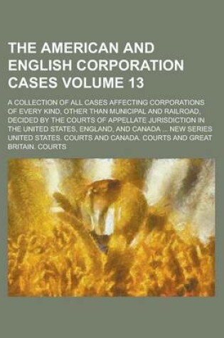 Cover of The American and English Corporation Cases; A Collection of All Cases Affecting Corporations of Every Kind, Other Than Municipal and Railroad, Decided by the Courts of Appellate Jurisdiction in the United States, England, and Volume 13