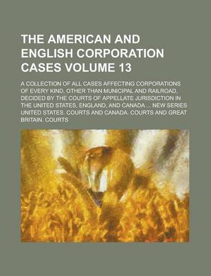 Book cover for The American and English Corporation Cases; A Collection of All Cases Affecting Corporations of Every Kind, Other Than Municipal and Railroad, Decided by the Courts of Appellate Jurisdiction in the United States, England, and Volume 13