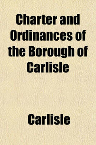 Cover of Charter and Ordinances of the Borough of Carlisle; To Which Are Prefixed Incidents of the Early History of the Town, with a Succinct Notice of Its Present Condition