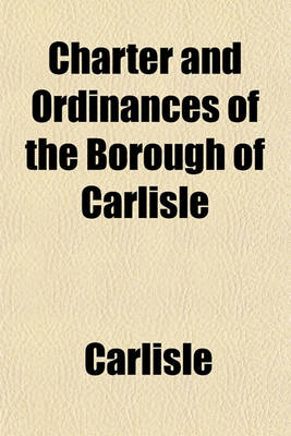 Book cover for Charter and Ordinances of the Borough of Carlisle; To Which Are Prefixed Incidents of the Early History of the Town, with a Succinct Notice of Its Present Condition