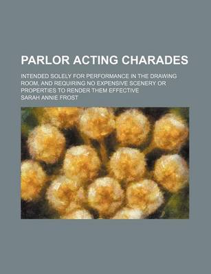 Book cover for Parlor Acting Charades; Intended Solely for Performance in the Drawing Room, and Requiring No Expensive Scenery or Properties to Render Them Effective