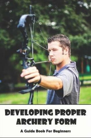 Cover of Developing Proper Archery Form_ A Guide Book For Beginners