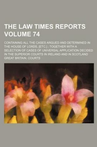 Cover of The Law Times Reports Volume 74; Containing All the Cases Argued and Determined in the House of Lords, [Etc.]; Together with a Selection of Cases of Universal Application Decided in the Superior Courts in Ireland and in Scotland