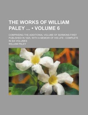 Book cover for The Works of William Paley (Volume 6); Comprising the Additional Volume of Sermons First Published in 1825, with a Memoir of His Life Complete in Six Volumes