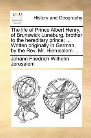 Cover of The Life of Prince Albert Henry, of Brunswick Luneburg, Brother to the Hereditary Prince; ... Written Originally in German, by the Rev. Mr. Hierusalem. ...