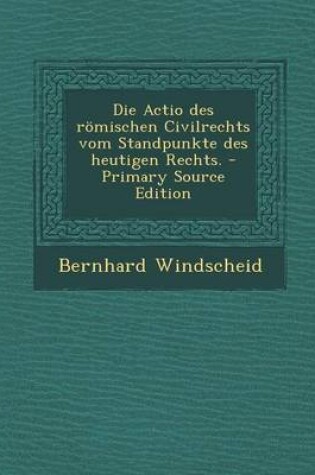 Cover of Die Actio Des Romischen Civilrechts Vom Standpunkte Des Heutigen Rechts.