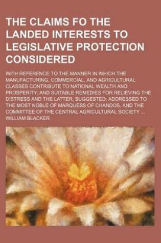 Cover of The Claims Fo the Landed Interests to Legislative Protection Considered; With Reference to the Manner in Which the Manufacturing, Commercial, and Agricultural Classes Contribute to National Wealth and Prosperity and Suitable Remedies for