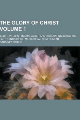Cover of The Glory of Christ; Illustrated in His Character and History, Including the Last Things of His Mediatorial Government Volume 1