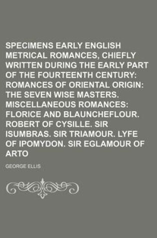 Cover of Specimens of Early English Metrical Romances, Chiefly Written During the Early Part of the Fourteenth Century (Volume 3); Romances of Oriental Origin the Seven Wise Masters. Miscellaneous Romances Florice and Blauncheflour. Robert of Cysille. Sir Isumbras